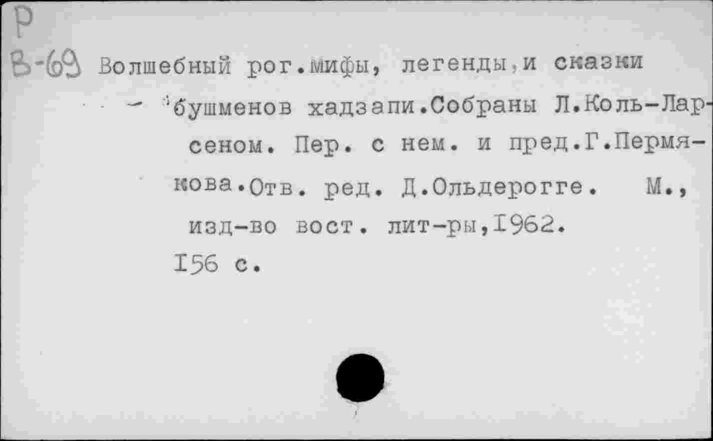 ﻿р
Волшебный рог.мифы, легенды,и сказки
— ‘бушменов хадзапи.Собраны Л.Коль—Лар' сеном. Пер. с нем. и пред.Г.Пермякова. Отв. ред. Д.Ольдерогге.	М.»
изд-во вост, лит-ры,1962.
156 с.